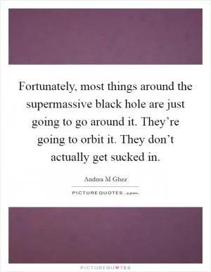 Fortunately, most things around the supermassive black hole are just going to go around it. They’re going to orbit it. They don’t actually get sucked in Picture Quote #1