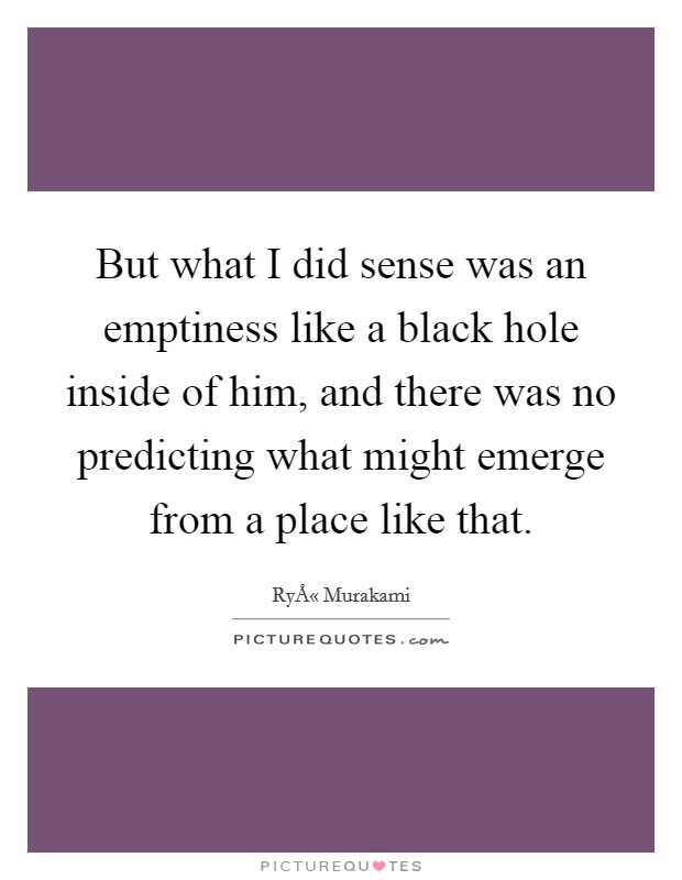 But what I did sense was an emptiness like a black hole inside of him, and there was no predicting what might emerge from a place like that. Picture Quote #1