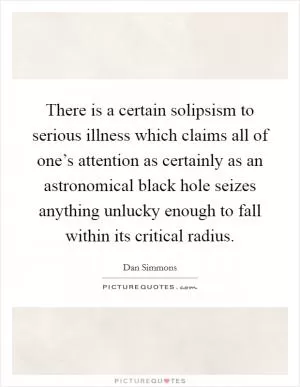 There is a certain solipsism to serious illness which claims all of one’s attention as certainly as an astronomical black hole seizes anything unlucky enough to fall within its critical radius Picture Quote #1