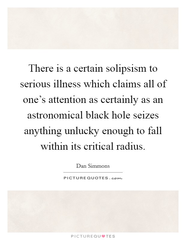 There is a certain solipsism to serious illness which claims all of one's attention as certainly as an astronomical black hole seizes anything unlucky enough to fall within its critical radius. Picture Quote #1
