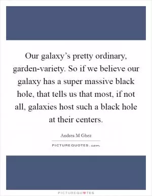 Our galaxy’s pretty ordinary, garden-variety. So if we believe our galaxy has a super massive black hole, that tells us that most, if not all, galaxies host such a black hole at their centers Picture Quote #1