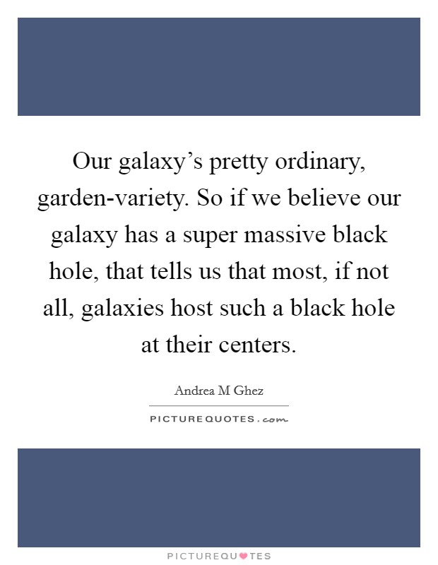 Our galaxy's pretty ordinary, garden-variety. So if we believe our galaxy has a super massive black hole, that tells us that most, if not all, galaxies host such a black hole at their centers. Picture Quote #1