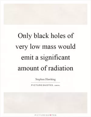 Only black holes of very low mass would emit a significant amount of radiation Picture Quote #1