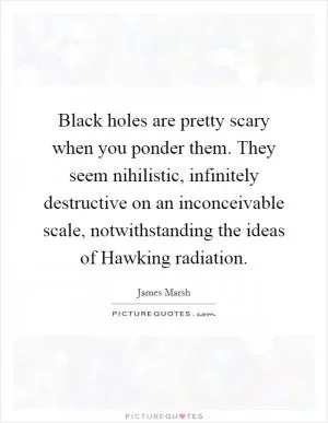 Black holes are pretty scary when you ponder them. They seem nihilistic, infinitely destructive on an inconceivable scale, notwithstanding the ideas of Hawking radiation Picture Quote #1