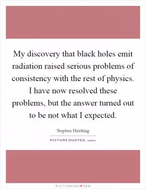 My discovery that black holes emit radiation raised serious problems of consistency with the rest of physics. I have now resolved these problems, but the answer turned out to be not what I expected Picture Quote #1