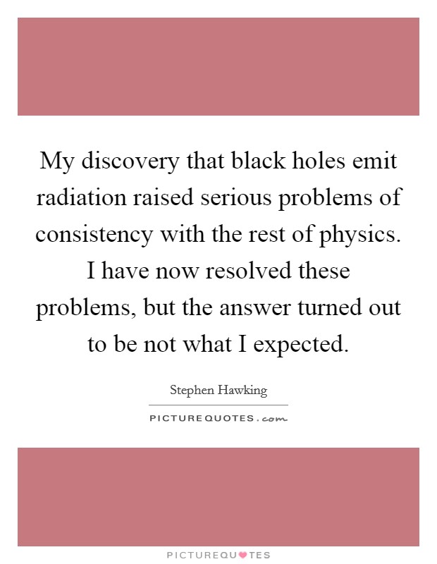 My discovery that black holes emit radiation raised serious problems of consistency with the rest of physics. I have now resolved these problems, but the answer turned out to be not what I expected. Picture Quote #1