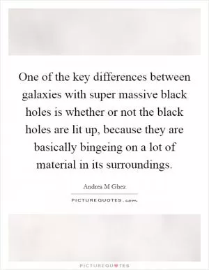 One of the key differences between galaxies with super massive black holes is whether or not the black holes are lit up, because they are basically bingeing on a lot of material in its surroundings Picture Quote #1