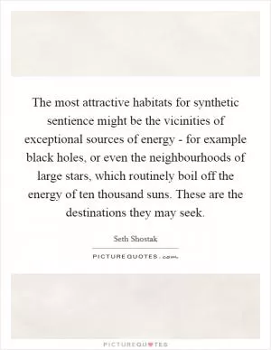 The most attractive habitats for synthetic sentience might be the vicinities of exceptional sources of energy - for example black holes, or even the neighbourhoods of large stars, which routinely boil off the energy of ten thousand suns. These are the destinations they may seek Picture Quote #1