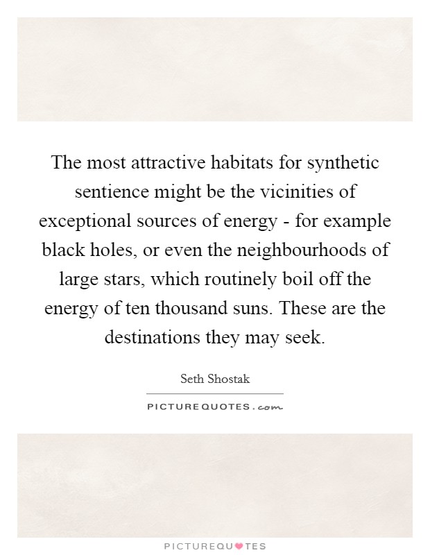 The most attractive habitats for synthetic sentience might be the vicinities of exceptional sources of energy - for example black holes, or even the neighbourhoods of large stars, which routinely boil off the energy of ten thousand suns. These are the destinations they may seek. Picture Quote #1