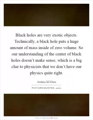 Black holes are very exotic objects. Technically, a black hole puts a huge amount of mass inside of zero volume. So our understanding of the center of black holes doesn’t make sense, which is a big clue to physicists that we don’t have our physics quite right Picture Quote #1