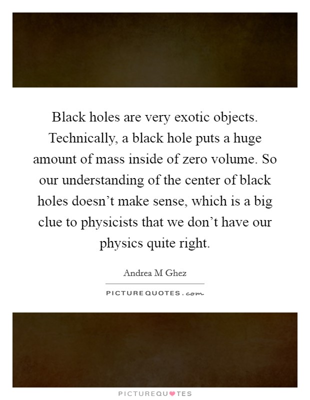 Black holes are very exotic objects. Technically, a black hole puts a huge amount of mass inside of zero volume. So our understanding of the center of black holes doesn't make sense, which is a big clue to physicists that we don't have our physics quite right. Picture Quote #1