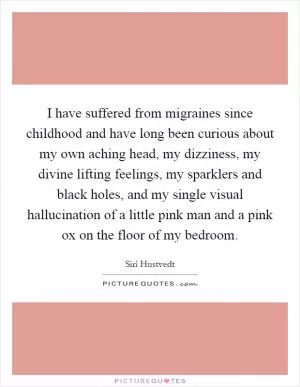 I have suffered from migraines since childhood and have long been curious about my own aching head, my dizziness, my divine lifting feelings, my sparklers and black holes, and my single visual hallucination of a little pink man and a pink ox on the floor of my bedroom Picture Quote #1