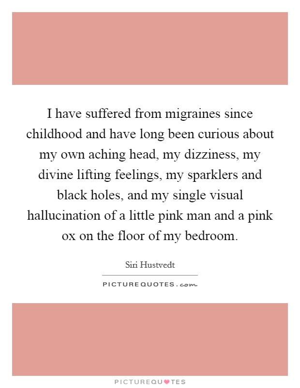 I have suffered from migraines since childhood and have long been curious about my own aching head, my dizziness, my divine lifting feelings, my sparklers and black holes, and my single visual hallucination of a little pink man and a pink ox on the floor of my bedroom. Picture Quote #1