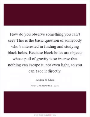 How do you observe something you can’t see? This is the basic question of somebody who’s interested in finding and studying black holes. Because black holes are objects whose pull of gravity is so intense that nothing can escape it, not even light, so you can’t see it directly Picture Quote #1