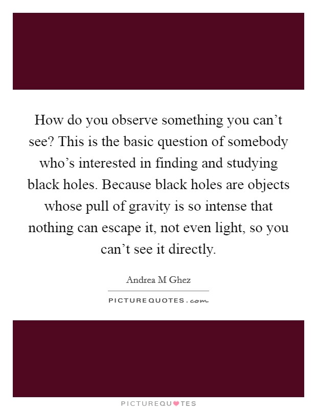 How do you observe something you can't see? This is the basic question of somebody who's interested in finding and studying black holes. Because black holes are objects whose pull of gravity is so intense that nothing can escape it, not even light, so you can't see it directly. Picture Quote #1
