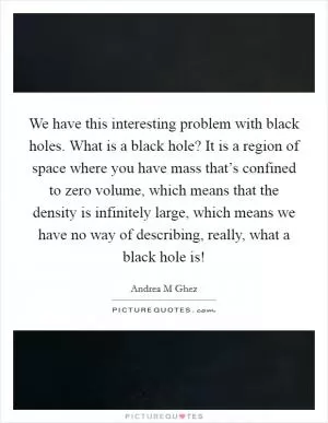 We have this interesting problem with black holes. What is a black hole? It is a region of space where you have mass that’s confined to zero volume, which means that the density is infinitely large, which means we have no way of describing, really, what a black hole is! Picture Quote #1