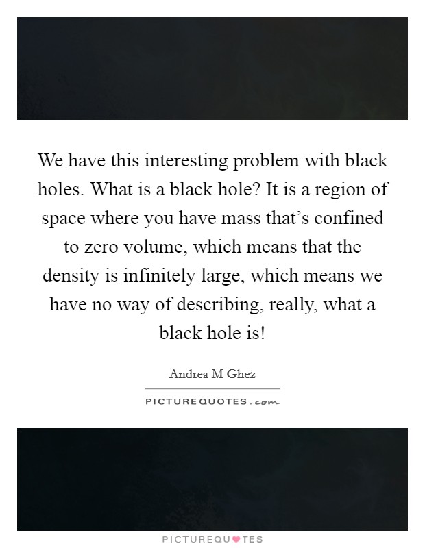 We have this interesting problem with black holes. What is a black hole? It is a region of space where you have mass that's confined to zero volume, which means that the density is infinitely large, which means we have no way of describing, really, what a black hole is! Picture Quote #1