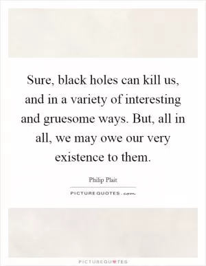 Sure, black holes can kill us, and in a variety of interesting and gruesome ways. But, all in all, we may owe our very existence to them Picture Quote #1