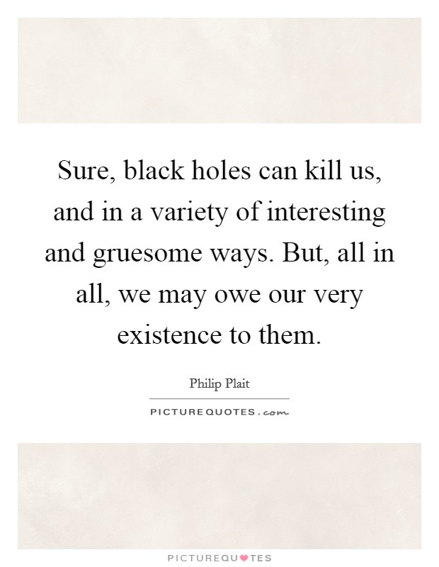 Sure, black holes can kill us, and in a variety of interesting and gruesome ways. But, all in all, we may owe our very existence to them. Picture Quote #1