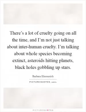 There’s a lot of cruelty going on all the time, and I’m not just talking about inter-human cruelty. I’m talking about whole species becoming extinct, asteroids hitting planets, black holes gobbling up stars Picture Quote #1