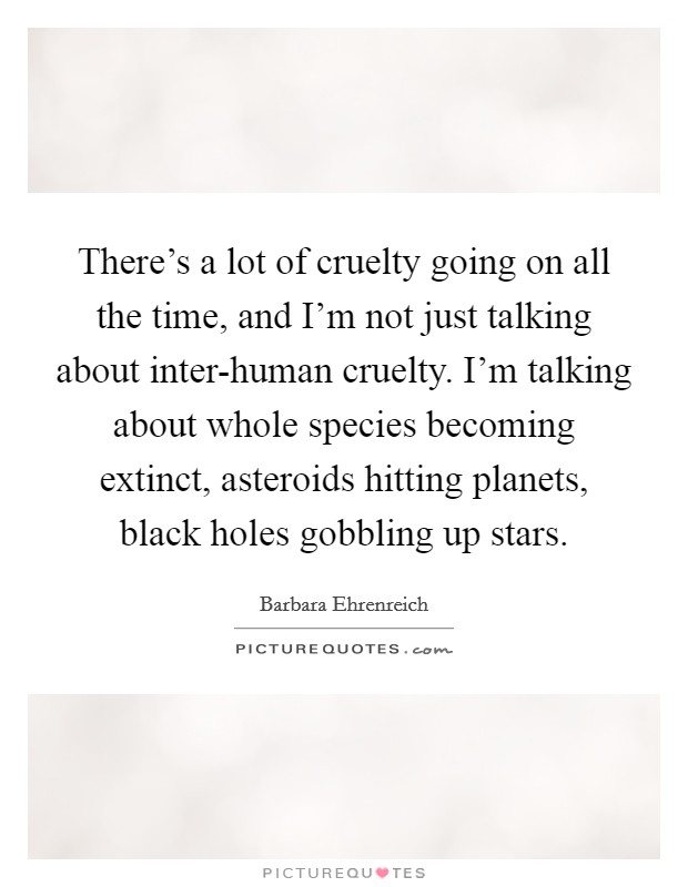There's a lot of cruelty going on all the time, and I'm not just talking about inter-human cruelty. I'm talking about whole species becoming extinct, asteroids hitting planets, black holes gobbling up stars. Picture Quote #1