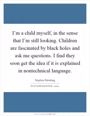 I’m a child myself, in the sense that I’m still looking. Children are fascinated by black holes and ask me questions. I find they soon get the idea if it is explained in nontechnical language Picture Quote #1
