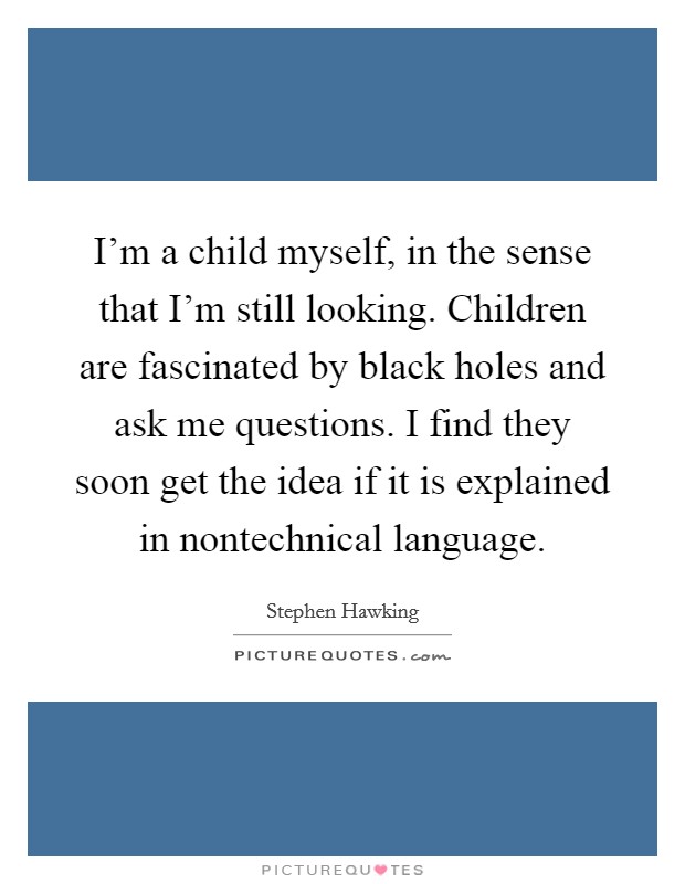 I'm a child myself, in the sense that I'm still looking. Children are fascinated by black holes and ask me questions. I find they soon get the idea if it is explained in nontechnical language. Picture Quote #1