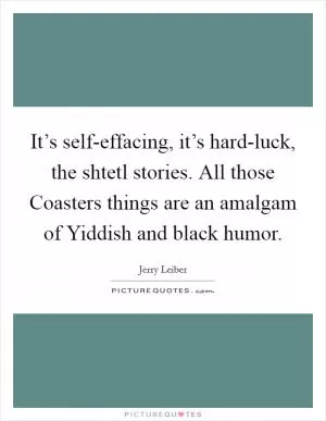 It’s self-effacing, it’s hard-luck, the shtetl stories. All those Coasters things are an amalgam of Yiddish and black humor Picture Quote #1