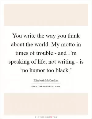 You write the way you think about the world. My motto in times of trouble - and I’m speaking of life, not writing - is ‘no humor too black.’ Picture Quote #1