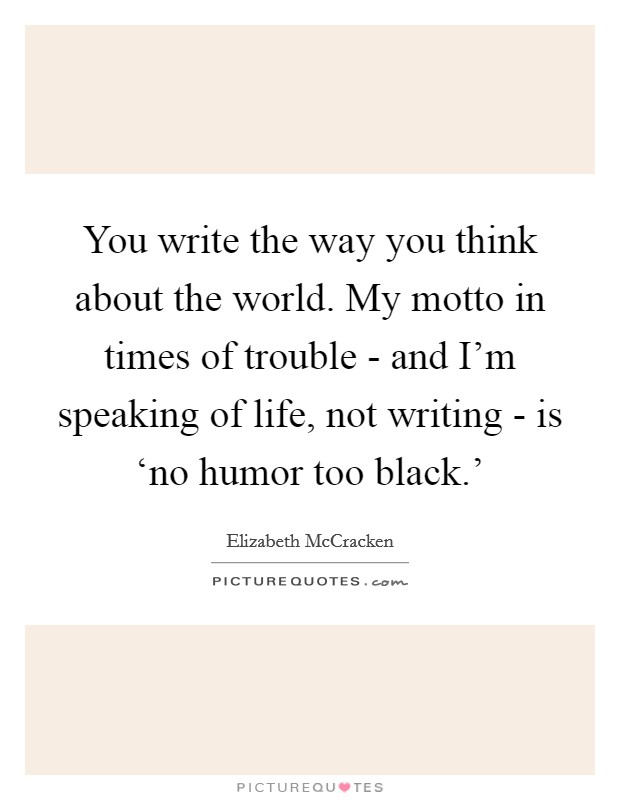 You write the way you think about the world. My motto in times of trouble - and I'm speaking of life, not writing - is ‘no humor too black.' Picture Quote #1
