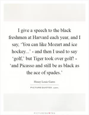 I give a speech to the black freshmen at Harvard each year, and I say, ‘You can like Mozart and ice hockey...’ - and then I used to say ‘golf,’ but Tiger took over golf! - ‘and Picasso and still be as black as the ace of spades.’ Picture Quote #1
