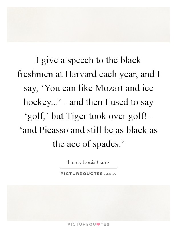 I give a speech to the black freshmen at Harvard each year, and I say, ‘You can like Mozart and ice hockey...' - and then I used to say ‘golf,' but Tiger took over golf! - ‘and Picasso and still be as black as the ace of spades.' Picture Quote #1