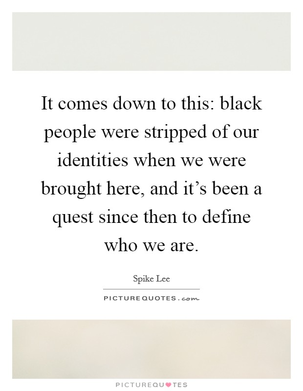 It comes down to this: black people were stripped of our identities when we were brought here, and it's been a quest since then to define who we are. Picture Quote #1