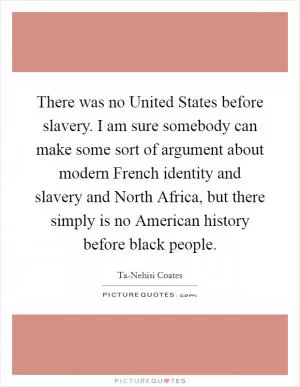 There was no United States before slavery. I am sure somebody can make some sort of argument about modern French identity and slavery and North Africa, but there simply is no American history before black people Picture Quote #1