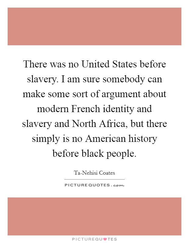 There was no United States before slavery. I am sure somebody can make some sort of argument about modern French identity and slavery and North Africa, but there simply is no American history before black people. Picture Quote #1
