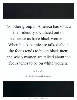 No other group in America has so had their identity socialized out of existence as have black women... When black people are talked about the focus tends to be on black men; and when women are talked about the focus tends to be on white women Picture Quote #1