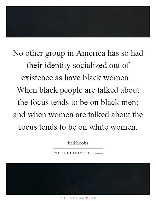 No other group in America has so had their identity socialized out of existence as have black women... When black people are talked about the focus tends to be on black men; and when women are talked about the focus tends to be on white women. Picture Quote #1
