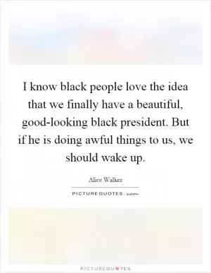 I know black people love the idea that we finally have a beautiful, good-looking black president. But if he is doing awful things to us, we should wake up Picture Quote #1