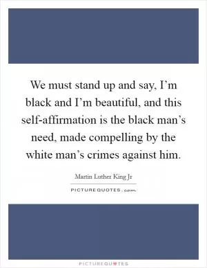We must stand up and say, I’m black and I’m beautiful, and this self-affirmation is the black man’s need, made compelling by the white man’s crimes against him Picture Quote #1