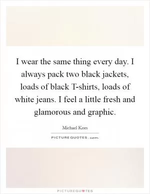 I wear the same thing every day. I always pack two black jackets, loads of black T-shirts, loads of white jeans. I feel a little fresh and glamorous and graphic Picture Quote #1