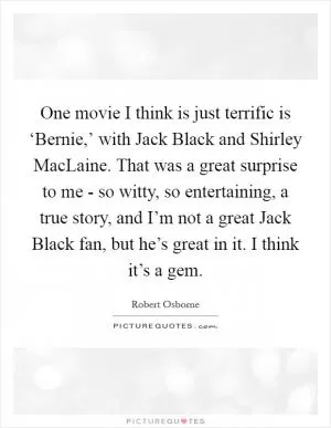 One movie I think is just terrific is ‘Bernie,’ with Jack Black and Shirley MacLaine. That was a great surprise to me - so witty, so entertaining, a true story, and I’m not a great Jack Black fan, but he’s great in it. I think it’s a gem Picture Quote #1