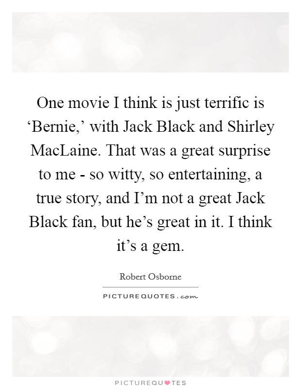 One movie I think is just terrific is ‘Bernie,' with Jack Black and Shirley MacLaine. That was a great surprise to me - so witty, so entertaining, a true story, and I'm not a great Jack Black fan, but he's great in it. I think it's a gem. Picture Quote #1