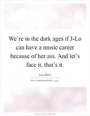 We’re in the dark ages if J-Lo can have a music career because of her ass. And let’s face it, that’s it Picture Quote #1