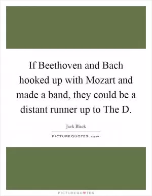 If Beethoven and Bach hooked up with Mozart and made a band, they could be a distant runner up to The D Picture Quote #1