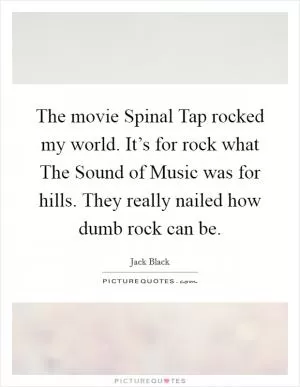 The movie Spinal Tap rocked my world. It’s for rock what The Sound of Music was for hills. They really nailed how dumb rock can be Picture Quote #1
