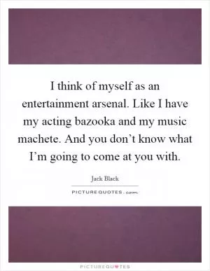 I think of myself as an entertainment arsenal. Like I have my acting bazooka and my music machete. And you don’t know what I’m going to come at you with Picture Quote #1