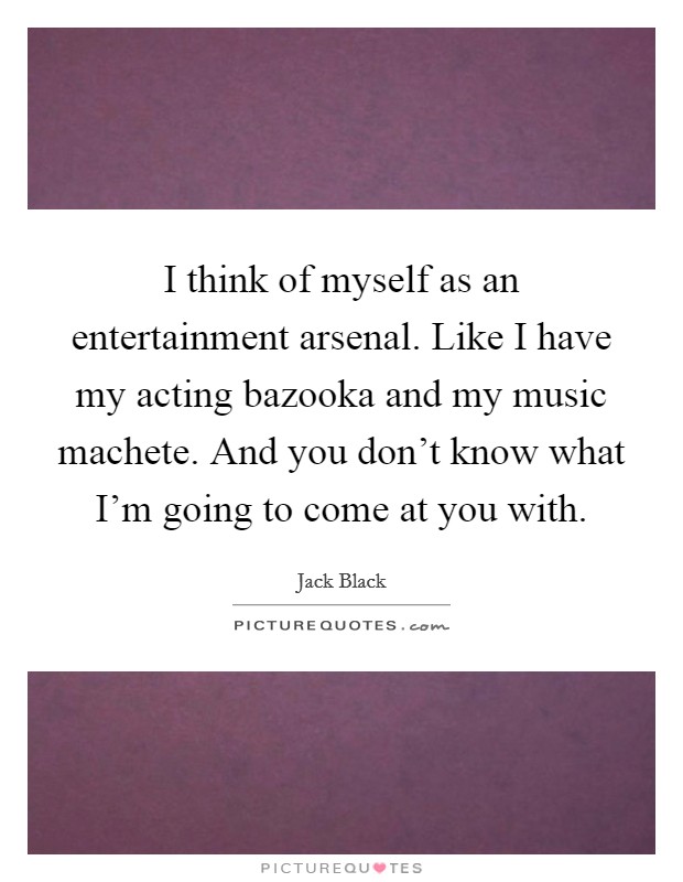 I think of myself as an entertainment arsenal. Like I have my acting bazooka and my music machete. And you don't know what I'm going to come at you with. Picture Quote #1