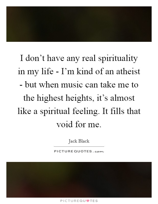 I don't have any real spirituality in my life - I'm kind of an atheist - but when music can take me to the highest heights, it's almost like a spiritual feeling. It fills that void for me. Picture Quote #1