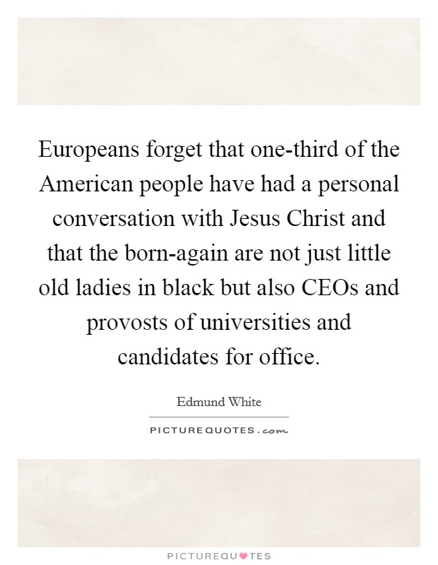 Europeans forget that one-third of the American people have had a personal conversation with Jesus Christ and that the born-again are not just little old ladies in black but also CEOs and provosts of universities and candidates for office. Picture Quote #1