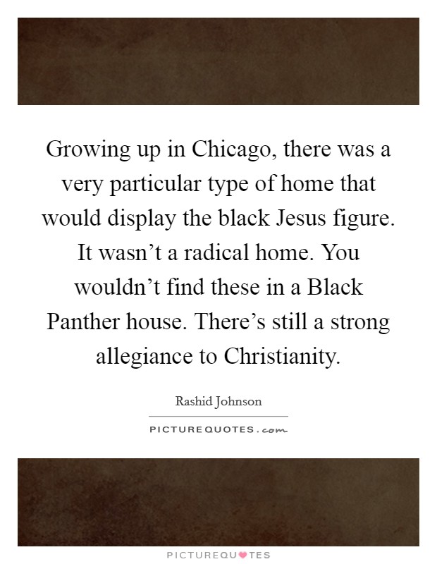 Growing up in Chicago, there was a very particular type of home that would display the black Jesus figure. It wasn't a radical home. You wouldn't find these in a Black Panther house. There's still a strong allegiance to Christianity. Picture Quote #1